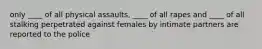 only ____ of all physical assaults, ____ of all rapes and ____ of all stalking perpetrated against females by intimate partners are reported to the police