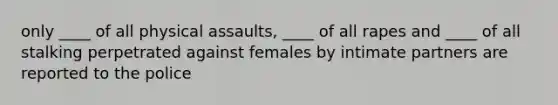 only ____ of all physical assaults, ____ of all rapes and ____ of all stalking perpetrated against females by intimate partners are reported to the police