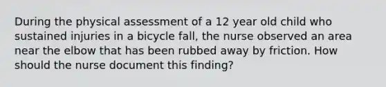 During the physical assessment of a 12 year old child who sustained injuries in a bicycle fall, the nurse observed an area near the elbow that has been rubbed away by friction. How should the nurse document this finding?