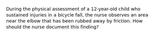 During the physical assessment of a 12-year-old child who sustained injuries in a bicycle fall, the nurse observes an area near the elbow that has been rubbed away by friction. How should the nurse document this finding?