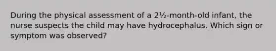 During the physical assessment of a 2½-month-old infant, the nurse suspects the child may have hydrocephalus. Which sign or symptom was observed?
