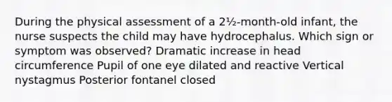 During the physical assessment of a 2½-month-old infant, the nurse suspects the child may have hydrocephalus. Which sign or symptom was observed? Dramatic increase in head circumference Pupil of one eye dilated and reactive Vertical nystagmus Posterior fontanel closed