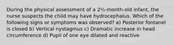 During the physical assessment of a 2½-month-old infant, the nurse suspects the child may have hydrocephalus. Which of the following signs or symptoms was observed? a) Posterior fontanel is closed b) Vertical nystagmus c) Dramatic increase in head circumference d) Pupil of one eye dilated and reactive