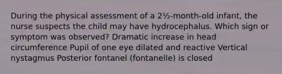 During the physical assessment of a 2½-month-old infant, the nurse suspects the child may have hydrocephalus. Which sign or symptom was observed? Dramatic increase in head circumference Pupil of one eye dilated and reactive Vertical nystagmus Posterior fontanel (fontanelle) is closed