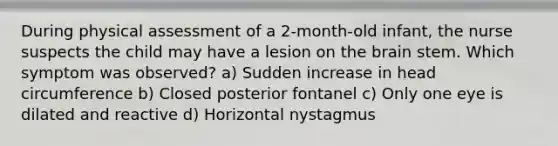 During physical assessment of a 2-month-old infant, the nurse suspects the child may have a lesion on the brain stem. Which symptom was observed? a) Sudden increase in head circumference b) Closed posterior fontanel c) Only one eye is dilated and reactive d) Horizontal nystagmus