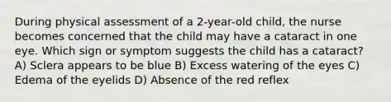 During physical assessment of a 2-year-old child, the nurse becomes concerned that the child may have a cataract in one eye. Which sign or symptom suggests the child has a cataract? A) Sclera appears to be blue B) Excess watering of the eyes C) Edema of the eyelids D) Absence of the red reflex