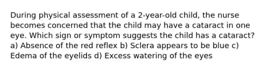 During physical assessment of a 2-year-old child, the nurse becomes concerned that the child may have a cataract in one eye. Which sign or symptom suggests the child has a cataract? a) Absence of the red reflex b) Sclera appears to be blue c) Edema of the eyelids d) Excess watering of the eyes