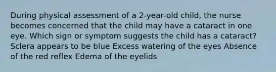 During physical assessment of a 2-year-old child, the nurse becomes concerned that the child may have a cataract in one eye. Which sign or symptom suggests the child has a cataract? Sclera appears to be blue Excess watering of the eyes Absence of the red reflex Edema of the eyelids