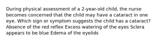 During physical assessment of a 2-year-old child, the nurse becomes concerned that the child may have a cataract in one eye. Which sign or symptom suggests the child has a cataract? Absence of the red reflex Excess watering of the eyes Sclera appears to be blue Edema of the eyelids