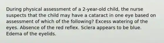 During physical assessment of a 2-year-old child, the nurse suspects that the child may have a cataract in one eye based on assessment of which of the following? Excess watering of the eyes. Absence of the red reflex. Sclera appears to be blue. Edema of the eyelids.