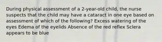 During physical assessment of a 2-year-old child, the nurse suspects that the child may have a cataract in one eye based on assessment of which of the following? Excess watering of the eyes Edema of the eyelids Absence of the red reflex Sclera appears to be blue