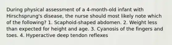 During physical assessment of a 4-month-old infant with Hirschsprung's disease, the nurse should most likely note which of the following? 1. Scaphoid-shaped abdomen. 2. Weight less than expected for height and age. 3. Cyanosis of the fingers and toes. 4. Hyperactive deep tendon reflexes