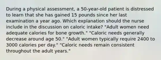 During a physical assessment, a 50-year-old patient is distressed to learn that she has gained 15 pounds since her last examination a year ago. Which explanation should the nurse include in the discussion on caloric intake? "Adult women need adequate calories for <a href='https://www.questionai.com/knowledge/ki4t7AlC39-bone-growth' class='anchor-knowledge'>bone growth</a>." "Caloric needs generally decrease around age 50." "Adult women typically require 2400 to 3000 calories per day." "Caloric needs remain consistent throughout the adult years."