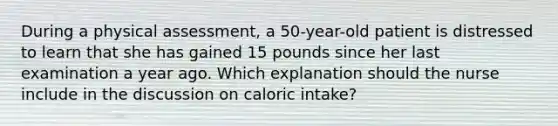 During a physical assessment, a 50-year-old patient is distressed to learn that she has gained 15 pounds since her last examination a year ago. Which explanation should the nurse include in the discussion on caloric intake?