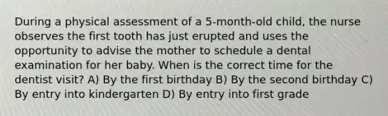 During a physical assessment of a 5-month-old child, the nurse observes the first tooth has just erupted and uses the opportunity to advise the mother to schedule a dental examination for her baby. When is the correct time for the dentist visit? A) By the first birthday B) By the second birthday C) By entry into kindergarten D) By entry into first grade