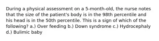 During a physical assessment on a 5-month-old, the nurse notes that the size of the patient's body is in the 98th percentile and his head is in the 50th percentile. This is a sign of which of the following? a.) Over feeding b.) Down syndrome c.) Hydrocephaly d.) Bulimic baby