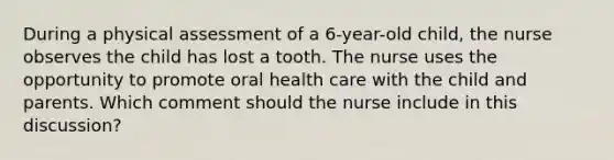 During a physical assessment of a 6-year-old child, the nurse observes the child has lost a tooth. The nurse uses the opportunity to promote oral health care with the child and parents. Which comment should the nurse include in this discussion?