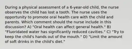 During a physical assessment of a 6-year-old child, the nurse observes the child has lost a tooth. The nurse uses the opportunity to promote oral health care with the child and parents. Which comment should the nurse include in this discussion? A) "Oral health can affect general health." B) "Fluoridated water has significantly reduced cavities." C) "Try to keep the child's hands out of the mouth." D) "Limit the amount of soft drinks in the child's diet."