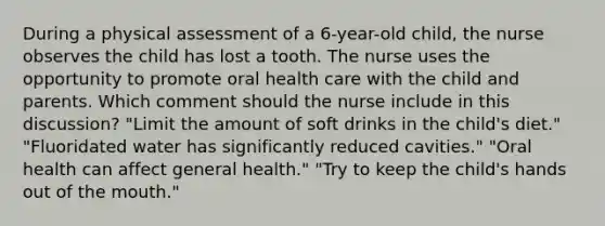 During a physical assessment of a 6-year-old child, the nurse observes the child has lost a tooth. The nurse uses the opportunity to promote oral health care with the child and parents. Which comment should the nurse include in this discussion? "Limit the amount of soft drinks in the child's diet." "Fluoridated water has significantly reduced cavities." "Oral health can affect general health." "Try to keep the child's hands out of the mouth."