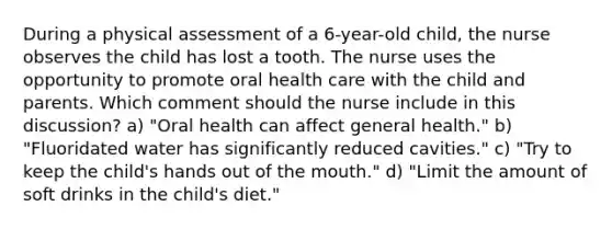 During a physical assessment of a 6-year-old child, the nurse observes the child has lost a tooth. The nurse uses the opportunity to promote oral health care with the child and parents. Which comment should the nurse include in this discussion? a) "Oral health can affect general health." b) "Fluoridated water has significantly reduced cavities." c) "Try to keep the child's hands out of the mouth." d) "Limit the amount of soft drinks in the child's diet."