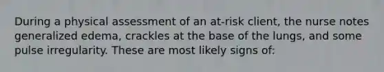 During a physical assessment of an at-risk client, the nurse notes generalized edema, crackles at the base of the lungs, and some pulse irregularity. These are most likely signs of: