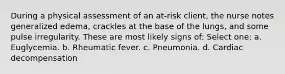 During a physical assessment of an at-risk client, the nurse notes generalized edema, crackles at the base of the lungs, and some pulse irregularity. These are most likely signs of: Select one: a. Euglycemia. b. Rheumatic fever. c. Pneumonia. d. Cardiac decompensation