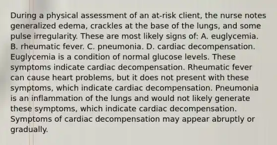 During a physical assessment of an at-risk client, the nurse notes generalized edema, crackles at the base of the lungs, and some pulse irregularity. These are most likely signs of: A. euglycemia. B. rheumatic fever. C. pneumonia. D. cardiac decompensation. Euglycemia is a condition of normal glucose levels. These symptoms indicate cardiac decompensation. Rheumatic fever can cause heart problems, but it does not present with these symptoms, which indicate cardiac decompensation. Pneumonia is an inflammation of the lungs and would not likely generate these symptoms, which indicate cardiac decompensation. Symptoms of cardiac decompensation may appear abruptly or gradually.