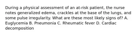 During a physical assessment of an at-risk patient, the nurse notes generalized edema, crackles at the base of the lungs, and some pulse irregularity. What are these most likely signs of? A. Euglycemia B. Pneumonia C. Rheumatic fever D. Cardiac decomposition