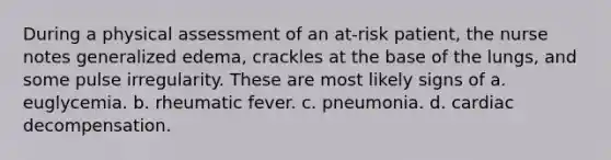 During a physical assessment of an at-risk patient, the nurse notes generalized edema, crackles at the base of the lungs, and some pulse irregularity. These are most likely signs of a. euglycemia. b. rheumatic fever. c. pneumonia. d. cardiac decompensation.