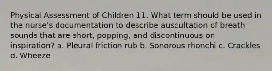 Physical Assessment of Children 11. What term should be used in the nurse's documentation to describe auscultation of breath sounds that are short, popping, and discontinuous on inspiration? a. Pleural friction rub b. Sonorous rhonchi c. Crackles d. Wheeze