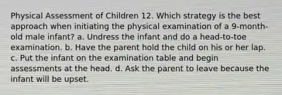 Physical Assessment of Children 12. Which strategy is the best approach when initiating the physical examination of a 9-month-old male infant? a. Undress the infant and do a head-to-toe examination. b. Have the parent hold the child on his or her lap. c. Put the infant on the examination table and begin assessments at the head. d. Ask the parent to leave because the infant will be upset.