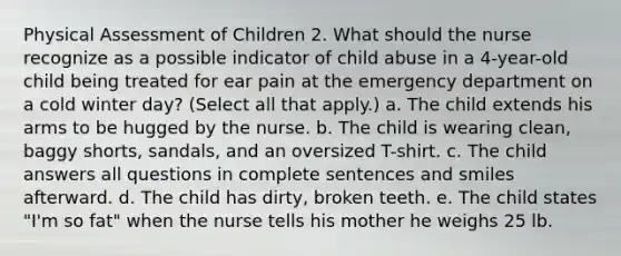 Physical Assessment of Children 2. What should the nurse recognize as a possible indicator of child abuse in a 4-year-old child being treated for ear pain at the emergency department on a cold winter day? (Select all that apply.) a. The child extends his arms to be hugged by the nurse. b. The child is wearing clean, baggy shorts, sandals, and an oversized T-shirt. c. The child answers all questions in complete sentences and smiles afterward. d. The child has dirty, broken teeth. e. The child states "I'm so fat" when the nurse tells his mother he weighs 25 lb.