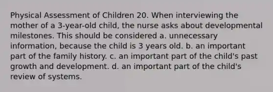 Physical Assessment of Children 20. When interviewing the mother of a 3-year-old child, the nurse asks about developmental milestones. This should be considered a. unnecessary information, because the child is 3 years old. b. an important part of the family history. c. an important part of the child's past growth and development. d. an important part of the child's review of systems.