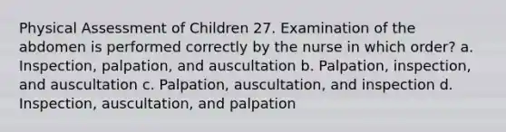 Physical Assessment of Children 27. Examination of the abdomen is performed correctly by the nurse in which order? a. Inspection, palpation, and auscultation b. Palpation, inspection, and auscultation c. Palpation, auscultation, and inspection d. Inspection, auscultation, and palpation