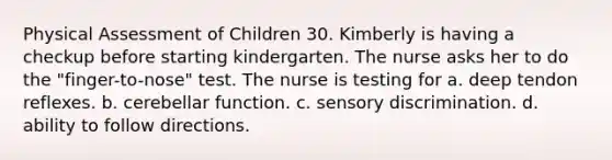 Physical Assessment of Children 30. Kimberly is having a checkup before starting kindergarten. The nurse asks her to do the "finger-to-nose" test. The nurse is testing for a. deep tendon reflexes. b. cerebellar function. c. sensory discrimination. d. ability to follow directions.