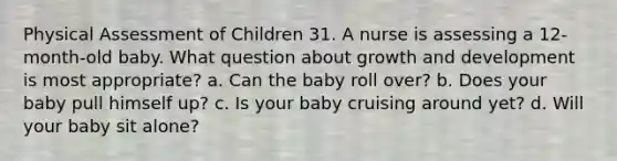 Physical Assessment of Children 31. A nurse is assessing a 12-month-old baby. What question about growth and development is most appropriate? a. Can the baby roll over? b. Does your baby pull himself up? c. Is your baby cruising around yet? d. Will your baby sit alone?