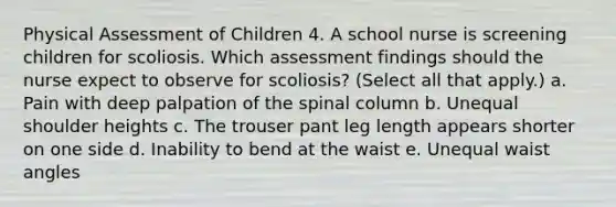 Physical Assessment of Children 4. A school nurse is screening children for scoliosis. Which assessment findings should the nurse expect to observe for scoliosis? (Select all that apply.) a. Pain with deep palpation of the spinal column b. Unequal shoulder heights c. The trouser pant leg length appears shorter on one side d. Inability to bend at the waist e. Unequal waist angles