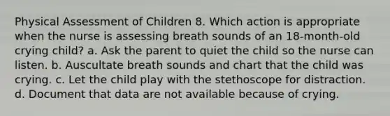 Physical Assessment of Children 8. Which action is appropriate when the nurse is assessing breath sounds of an 18-month-old crying child? a. Ask the parent to quiet the child so the nurse can listen. b. Auscultate breath sounds and chart that the child was crying. c. Let the child play with the stethoscope for distraction. d. Document that data are not available because of crying.