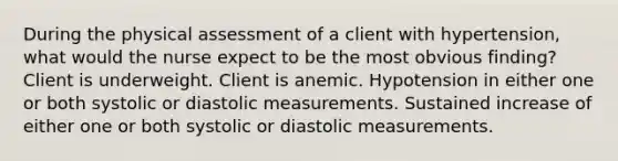 During the physical assessment of a client with hypertension, what would the nurse expect to be the most obvious finding? Client is underweight. Client is anemic. Hypotension in either one or both systolic or diastolic measurements. Sustained increase of either one or both systolic or diastolic measurements.