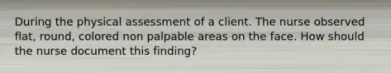 During the physical assessment of a client. The nurse observed flat, round, colored non palpable areas on the face. How should the nurse document this finding?