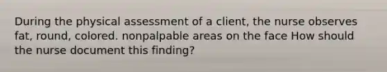 During the physical assessment of a client, the nurse observes fat, round, colored. nonpalpable areas on the face How should the nurse document this finding?