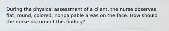 During the physical assessment of a client, the nurse observes flat, round, colored, nonpalpable areas on the face. How should the nurse document this finding?