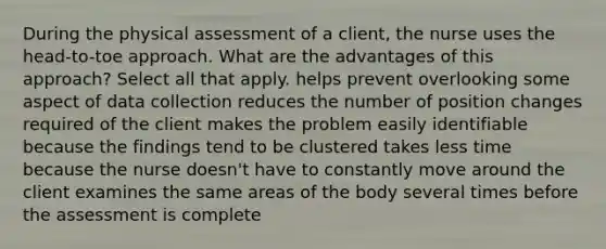 During the physical assessment of a client, the nurse uses the head-to-toe approach. What are the advantages of this approach? Select all that apply. helps prevent overlooking some aspect of data collection reduces the number of position changes required of the client makes the problem easily identifiable because the findings tend to be clustered takes less time because the nurse doesn't have to constantly move around the client examines the same areas of the body several times before the assessment is complete