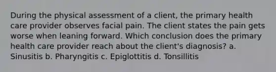 During the physical assessment of a client, the primary health care provider observes facial pain. The client states the pain gets worse when leaning forward. Which conclusion does the primary health care provider reach about the client's diagnosis? a. Sinusitis b. Pharyngitis c. Epiglottitis d. Tonsillitis