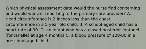 Which physical assessment data would the nurse find concerning and would warrant reporting to the primary care provider? A. Head circumference is 2 inches less than the chest circumference in a 5-year-old child. B. A school-aged child has a heart rate of 90. D. an infant who has a closed posterior fontanel (fontanelle) at age 4 months C. a blood pressure of 128/80 in a preschool-aged child