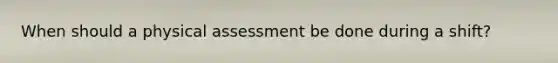 When should a physical assessment be done during a shift?