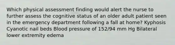 Which physical assessment finding would alert the nurse to further assess the cognitive status of an older adult patient seen in the emergency department following a fall at home? Kyphosis Cyanotic nail beds Blood pressure of 152/94 mm Hg Bilateral lower extremity edema