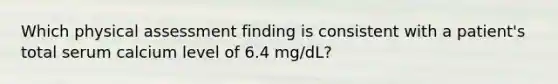 Which physical assessment finding is consistent with a patient's total serum calcium level of 6.4 mg/dL?