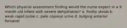 Which physical assessment finding would the nurse expect in a 9 month old infant with severe dehydration? a. frothy stools b. weak rapid pulse c. pale copious urine d. bulging anterior fontanel