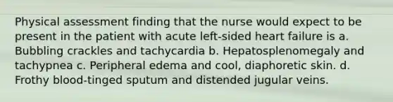 Physical assessment finding that the nurse would expect to be present in the patient with acute left-sided heart failure is a. Bubbling crackles and tachycardia b. Hepatosplenomegaly and tachypnea c. Peripheral edema and cool, diaphoretic skin. d. Frothy blood-tinged sputum and distended jugular veins.